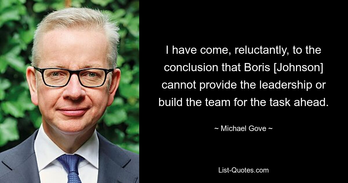 I have come, reluctantly, to the conclusion that Boris [Johnson] cannot provide the leadership or build the team for the task ahead. — © Michael Gove