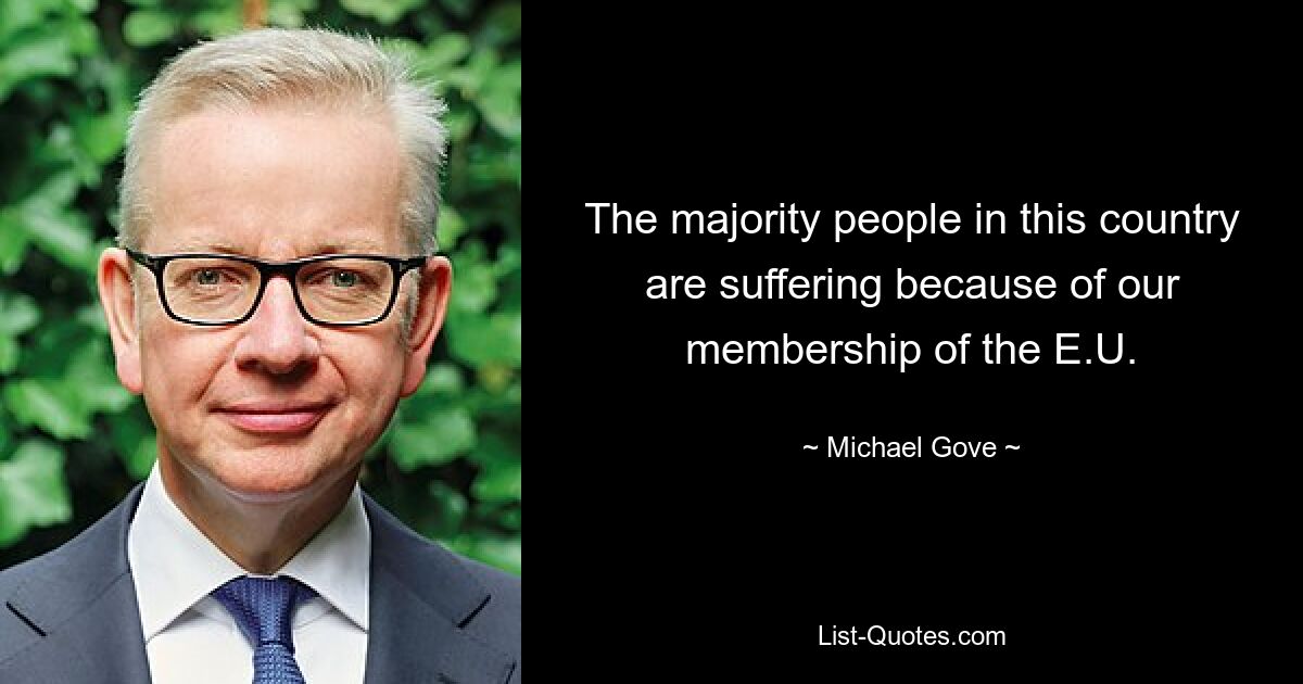 The majority people in this country are suffering because of our membership of the E.U. — © Michael Gove