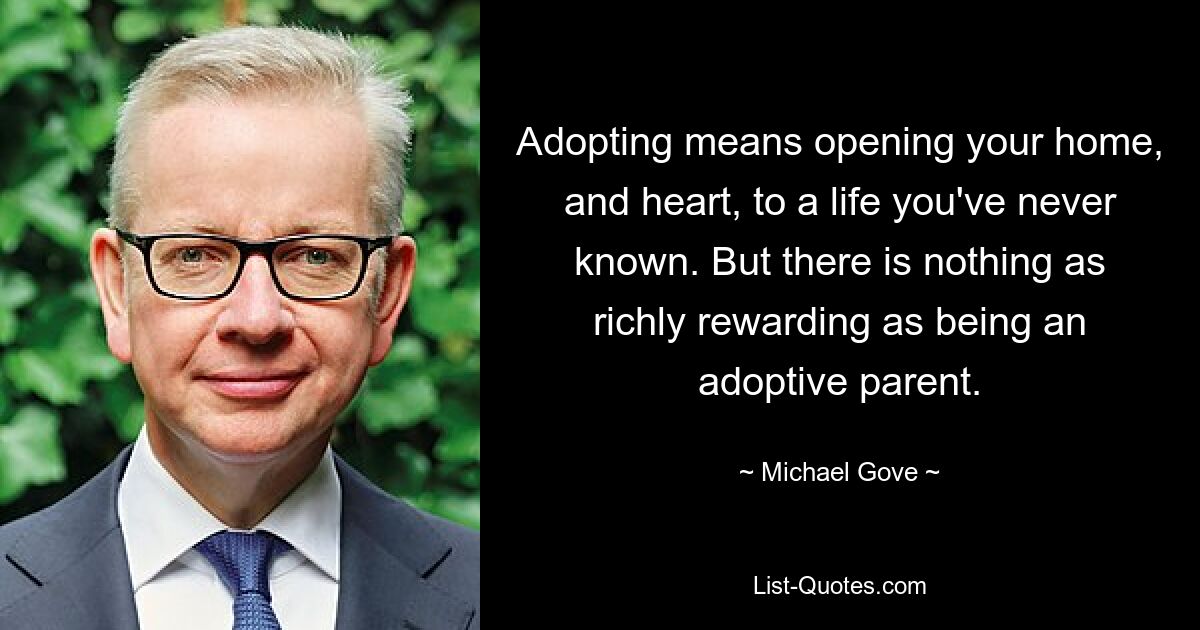 Adopting means opening your home, and heart, to a life you've never known. But there is nothing as richly rewarding as being an adoptive parent. — © Michael Gove