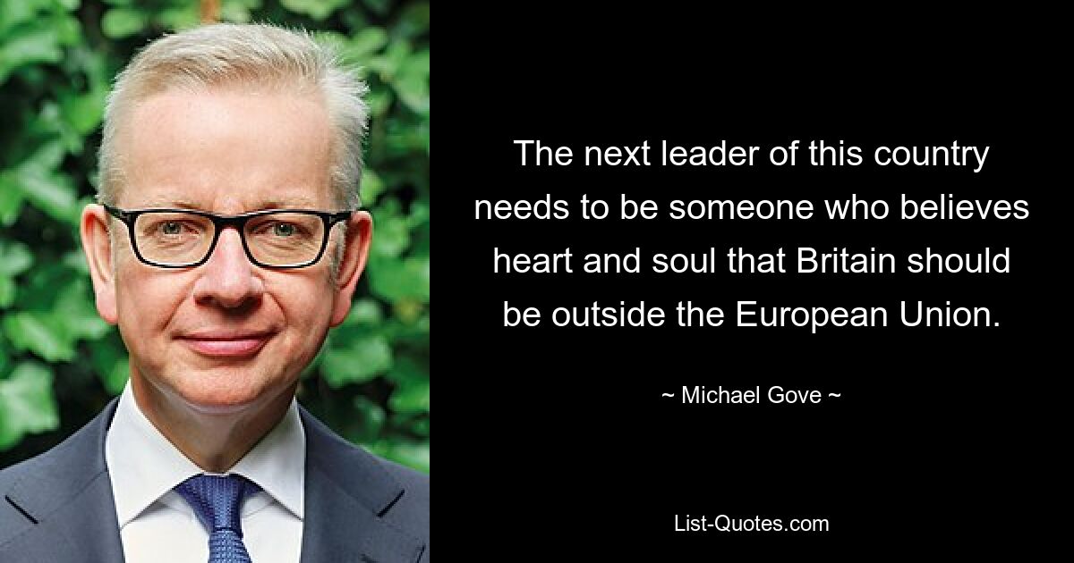 The next leader of this country needs to be someone who believes heart and soul that Britain should be outside the European Union. — © Michael Gove