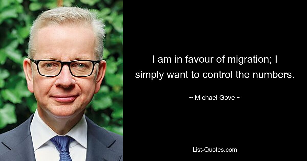 I am in favour of migration; I simply want to control the numbers. — © Michael Gove