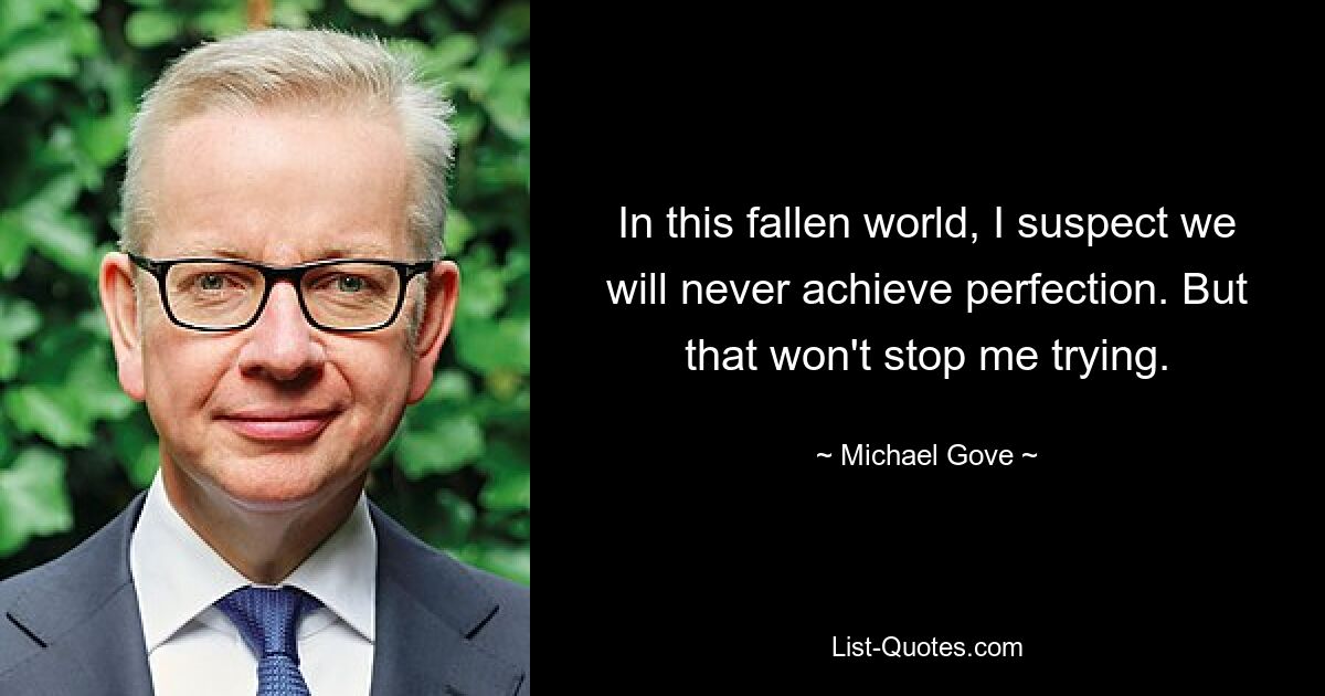 Ich vermute, dass wir in dieser gefallenen Welt niemals Perfektion erreichen werden. Aber das hält mich nicht davon ab, es zu versuchen. — © Michael Gove 