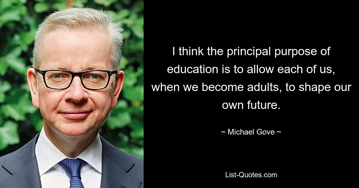 I think the principal purpose of education is to allow each of us, when we become adults, to shape our own future. — © Michael Gove