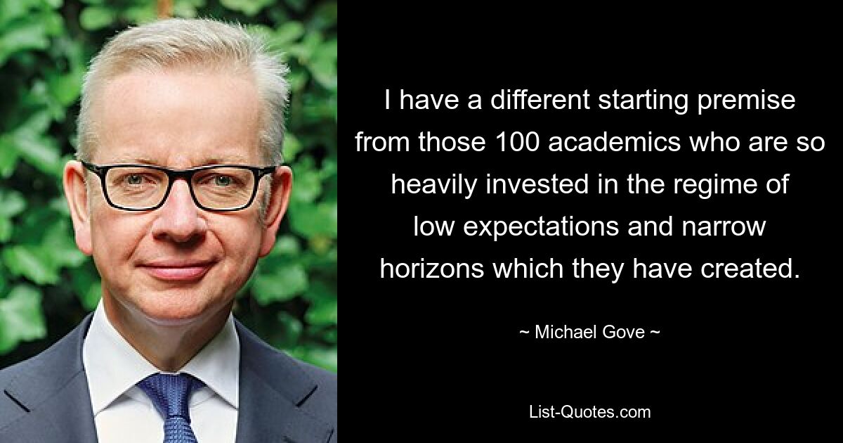 I have a different starting premise from those 100 academics who are so heavily invested in the regime of low expectations and narrow horizons which they have created. — © Michael Gove