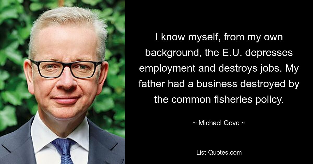 I know myself, from my own background, the E.U. depresses employment and destroys jobs. My father had a business destroyed by the common fisheries policy. — © Michael Gove