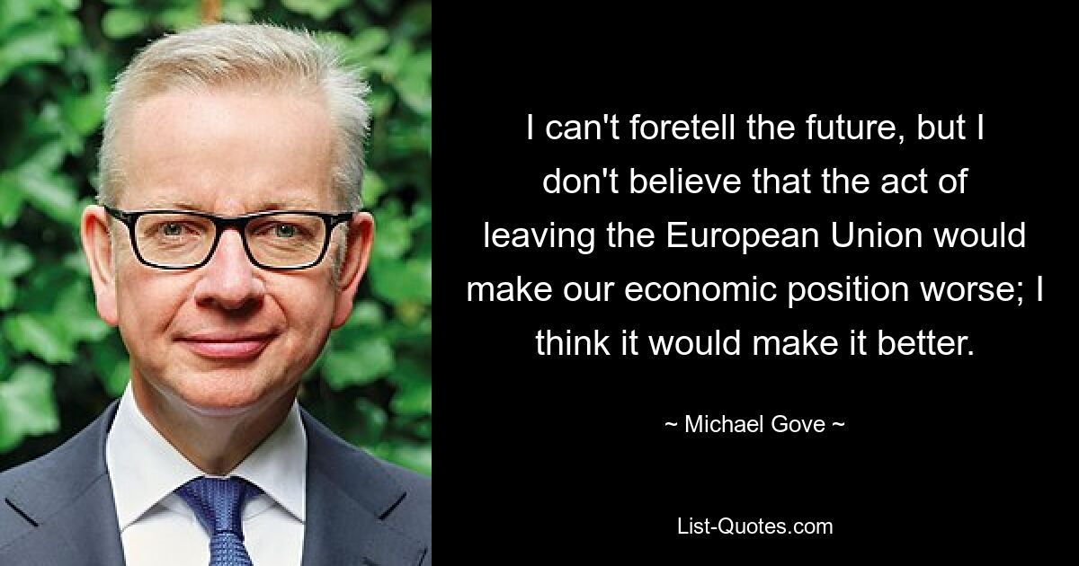 I can't foretell the future, but I don't believe that the act of leaving the European Union would make our economic position worse; I think it would make it better. — © Michael Gove