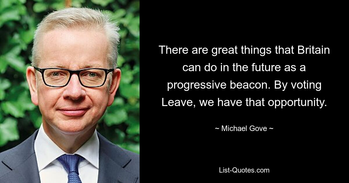 There are great things that Britain can do in the future as a progressive beacon. By voting Leave, we have that opportunity. — © Michael Gove