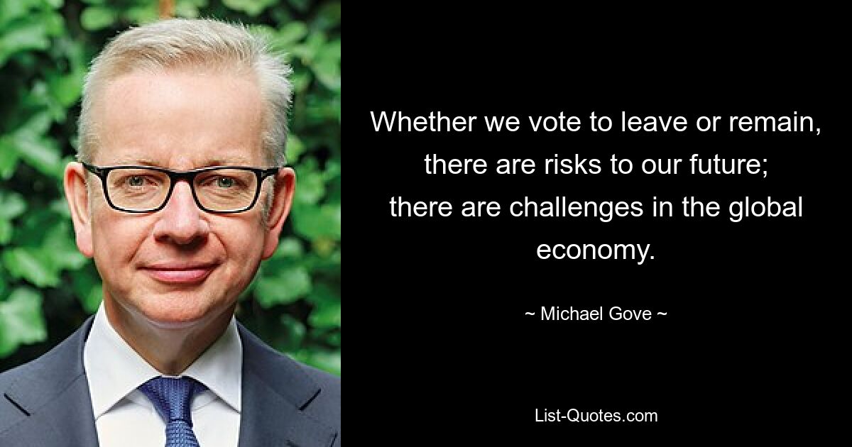 Whether we vote to leave or remain, there are risks to our future; there are challenges in the global economy. — © Michael Gove