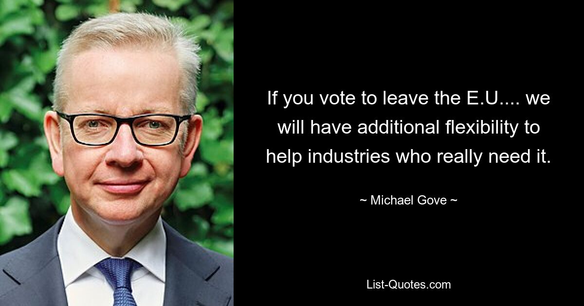 If you vote to leave the E.U.... we will have additional flexibility to help industries who really need it. — © Michael Gove