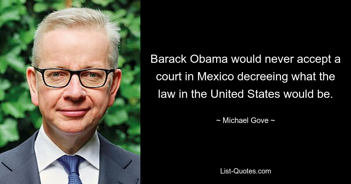 Barack Obama would never accept a court in Mexico decreeing what the law in the United States would be. — © Michael Gove