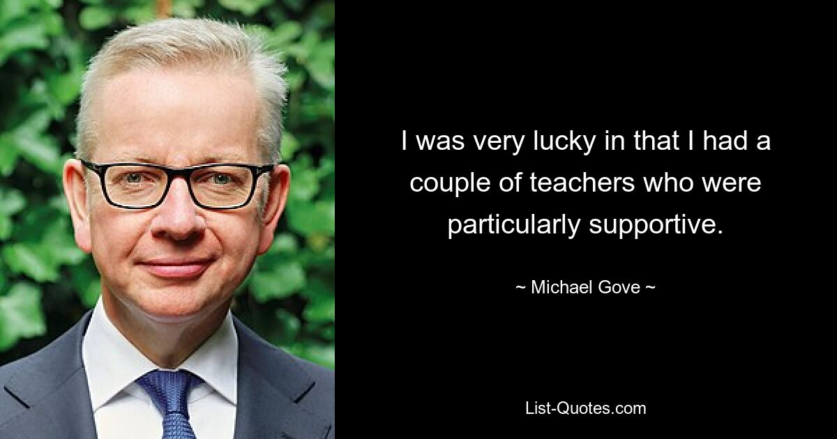 I was very lucky in that I had a couple of teachers who were particularly supportive. — © Michael Gove