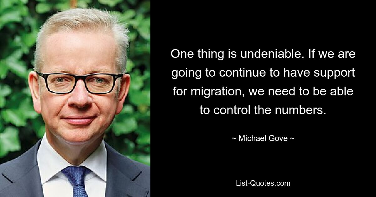 One thing is undeniable. If we are going to continue to have support for migration, we need to be able to control the numbers. — © Michael Gove