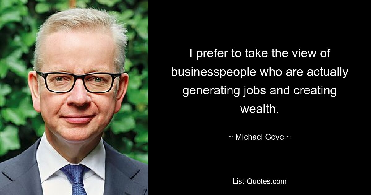 I prefer to take the view of businesspeople who are actually generating jobs and creating wealth. — © Michael Gove