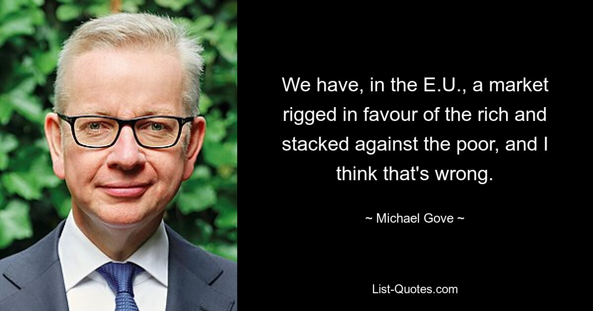 We have, in the E.U., a market rigged in favour of the rich and stacked against the poor, and I think that's wrong. — © Michael Gove