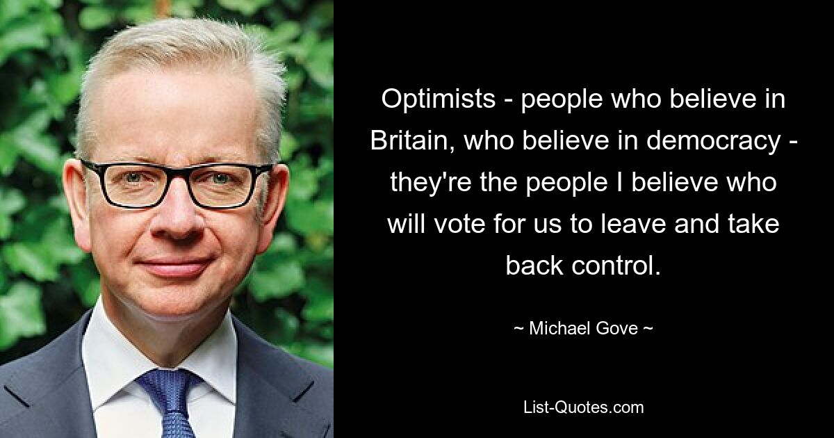 Optimists - people who believe in Britain, who believe in democracy - they're the people I believe who will vote for us to leave and take back control. — © Michael Gove