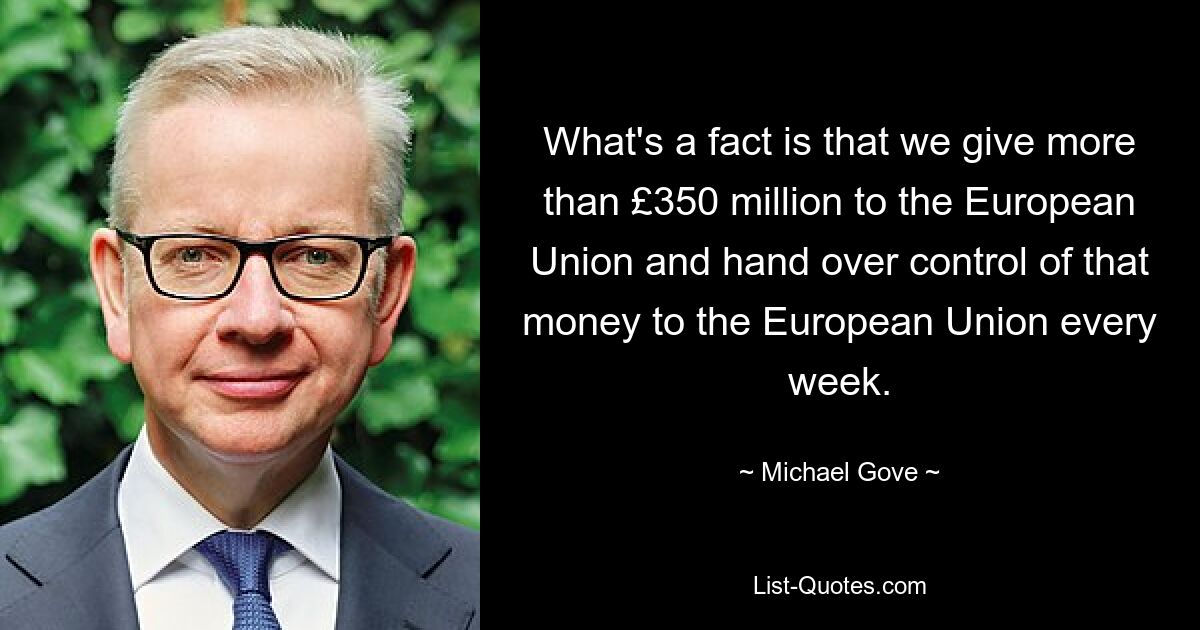 What's a fact is that we give more than £350 million to the European Union and hand over control of that money to the European Union every week. — © Michael Gove