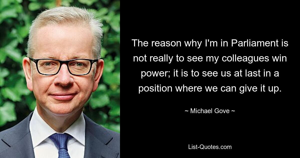 The reason why I'm in Parliament is not really to see my colleagues win power; it is to see us at last in a position where we can give it up. — © Michael Gove