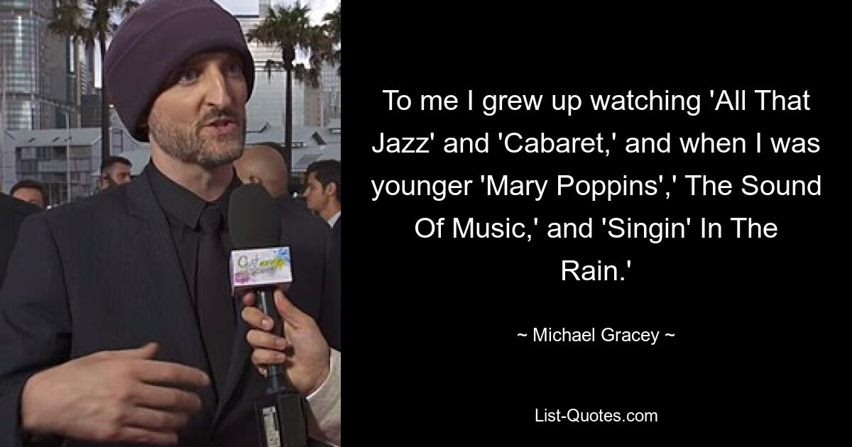 To me I grew up watching 'All That Jazz' and 'Cabaret,' and when I was younger 'Mary Poppins',' The Sound Of Music,' and 'Singin' In The Rain.' — © Michael Gracey