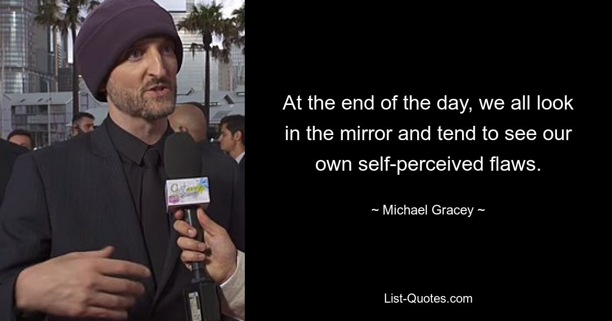 At the end of the day, we all look in the mirror and tend to see our own self-perceived flaws. — © Michael Gracey