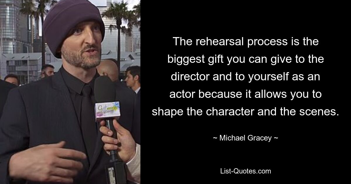 The rehearsal process is the biggest gift you can give to the director and to yourself as an actor because it allows you to shape the character and the scenes. — © Michael Gracey