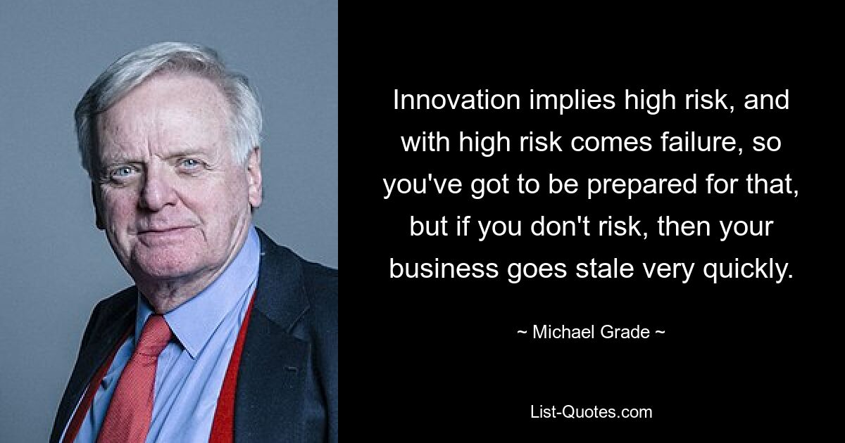 Innovation implies high risk, and with high risk comes failure, so you've got to be prepared for that, but if you don't risk, then your business goes stale very quickly. — © Michael Grade