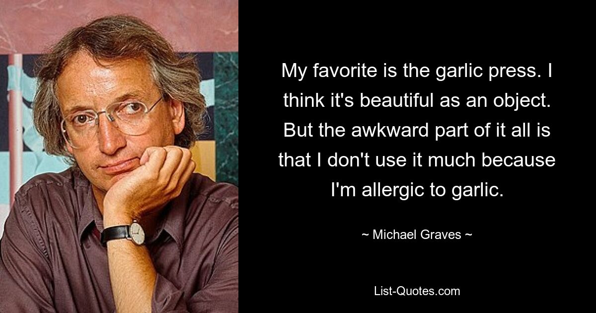 My favorite is the garlic press. I think it's beautiful as an object. But the awkward part of it all is that I don't use it much because I'm allergic to garlic. — © Michael Graves