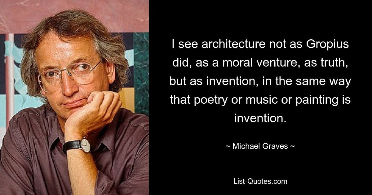 I see architecture not as Gropius did, as a moral venture, as truth, but as invention, in the same way that poetry or music or painting is invention. — © Michael Graves