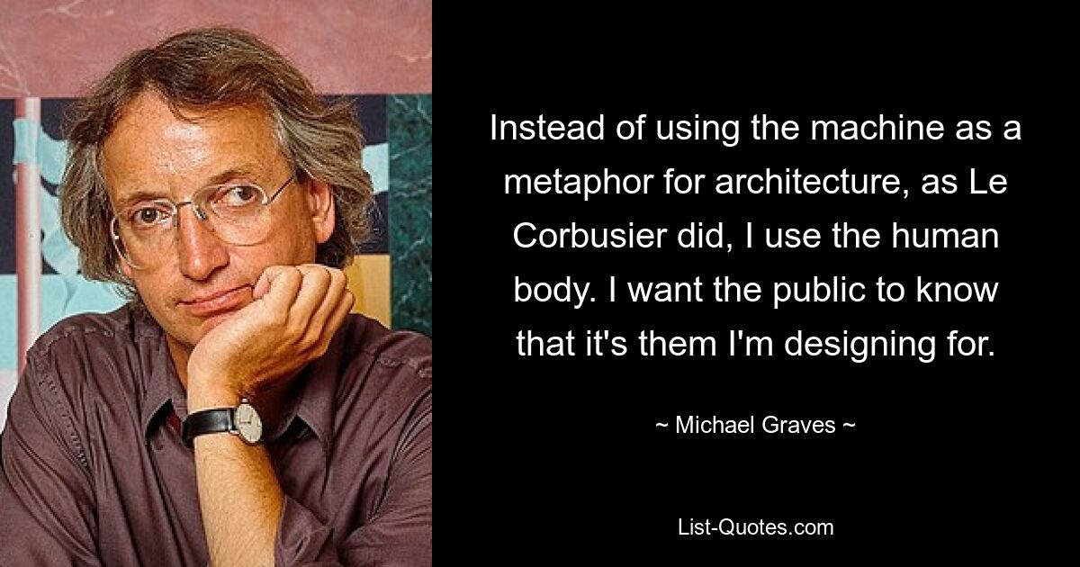 Instead of using the machine as a metaphor for architecture, as Le Corbusier did, I use the human body. I want the public to know that it's them I'm designing for. — © Michael Graves