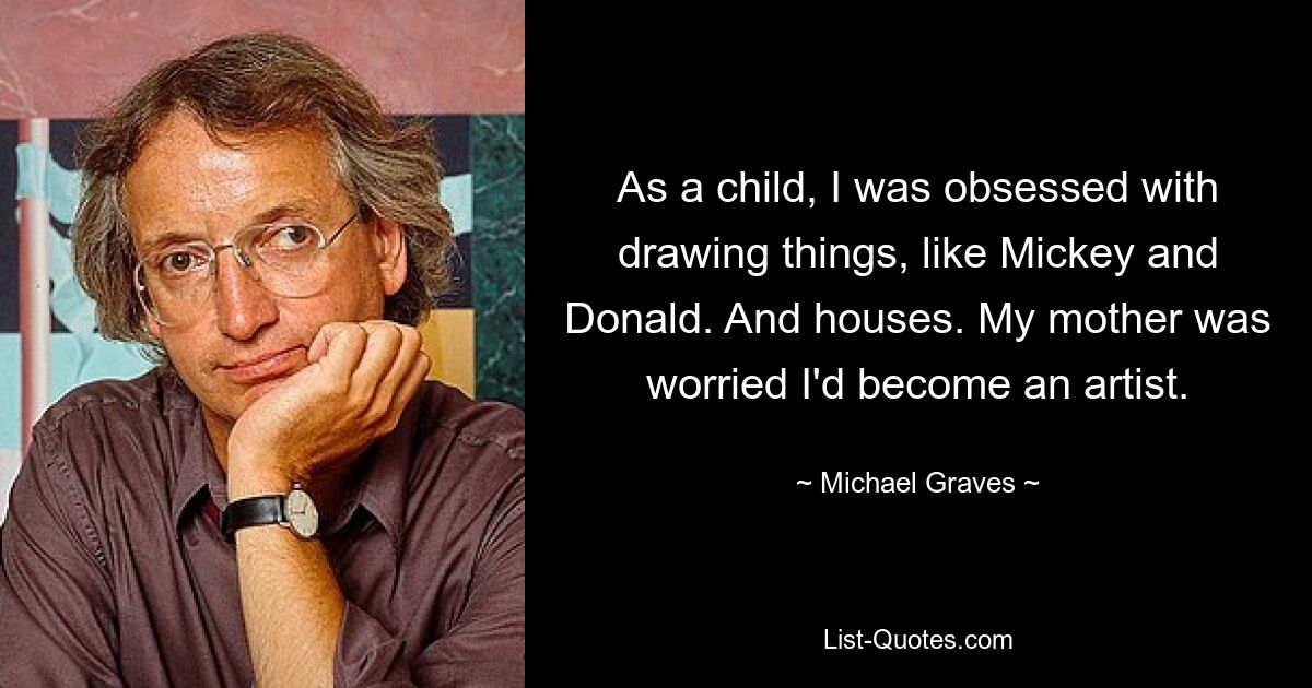 As a child, I was obsessed with drawing things, like Mickey and Donald. And houses. My mother was worried I'd become an artist. — © Michael Graves