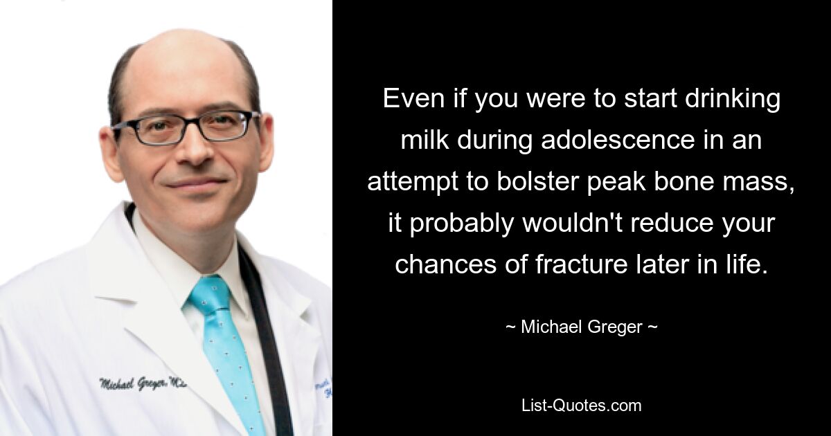 Even if you were to start drinking milk during adolescence in an attempt to bolster peak bone mass, it probably wouldn't reduce your chances of fracture later in life. — © Michael Greger