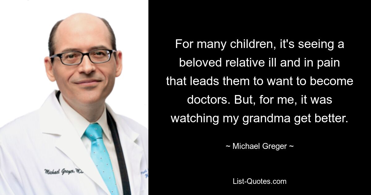 For many children, it's seeing a beloved relative ill and in pain that leads them to want to become doctors. But, for me, it was watching my grandma get better. — © Michael Greger