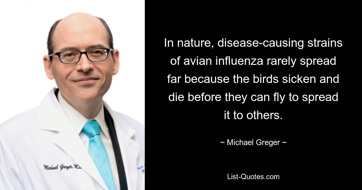 In nature, disease-causing strains of avian influenza rarely spread far because the birds sicken and die before they can fly to spread it to others. — © Michael Greger