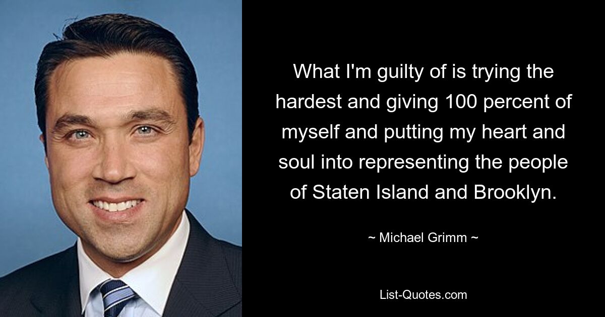 What I'm guilty of is trying the hardest and giving 100 percent of myself and putting my heart and soul into representing the people of Staten Island and Brooklyn. — © Michael Grimm