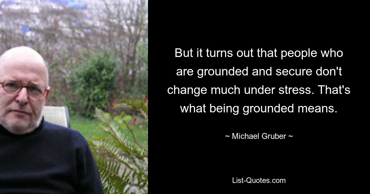 But it turns out that people who are grounded and secure don't change much under stress. That's what being grounded means. — © Michael Gruber