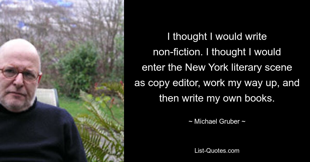 I thought I would write non-fiction. I thought I would enter the New York literary scene as copy editor, work my way up, and then write my own books. — © Michael Gruber