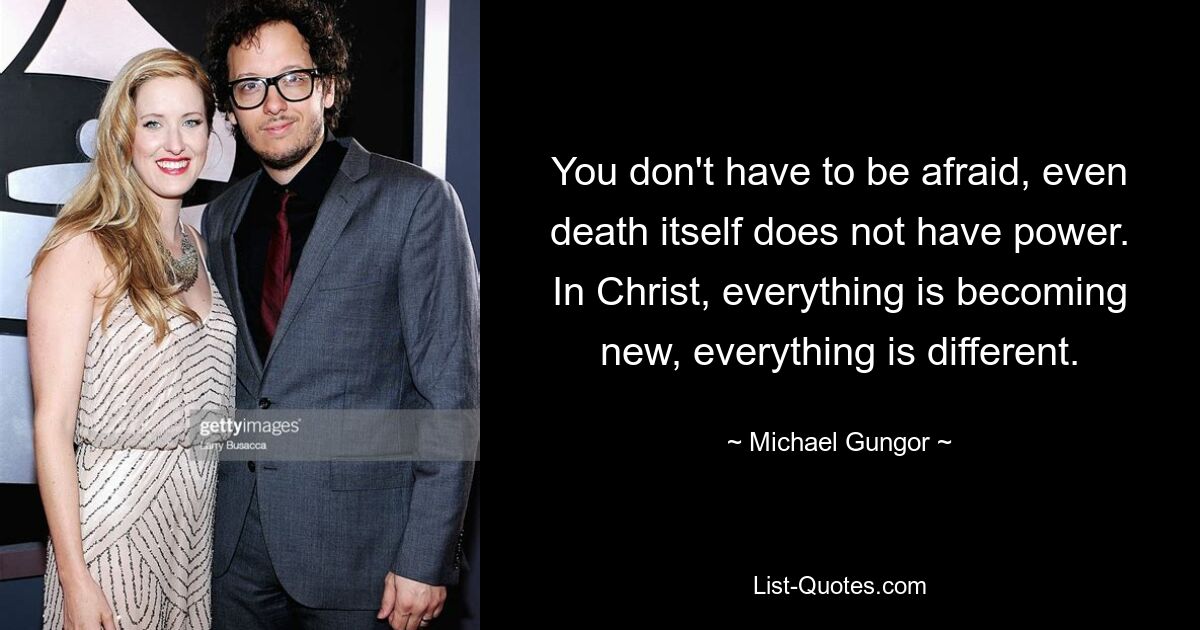 You don't have to be afraid, even death itself does not have power. In Christ, everything is becoming new, everything is different. — © Michael Gungor