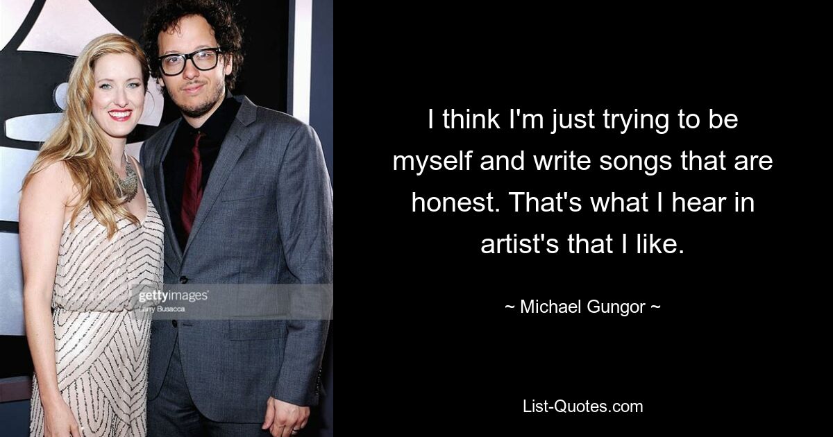 I think I'm just trying to be myself and write songs that are honest. That's what I hear in artist's that I like. — © Michael Gungor