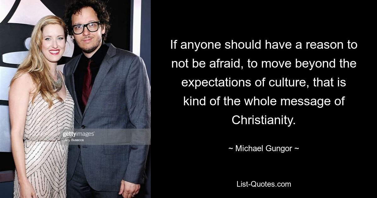 If anyone should have a reason to not be afraid, to move beyond the expectations of culture, that is kind of the whole message of Christianity. — © Michael Gungor