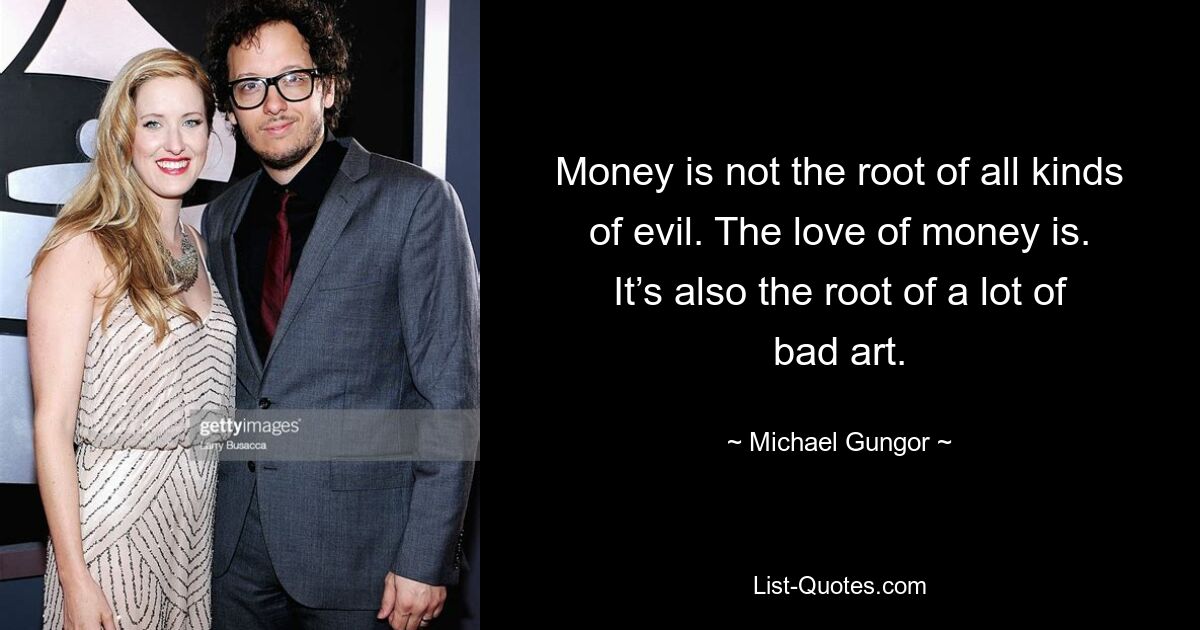 Money is not the root of all kinds of evil. The love of money is. It’s also the root of a lot of bad art. — © Michael Gungor