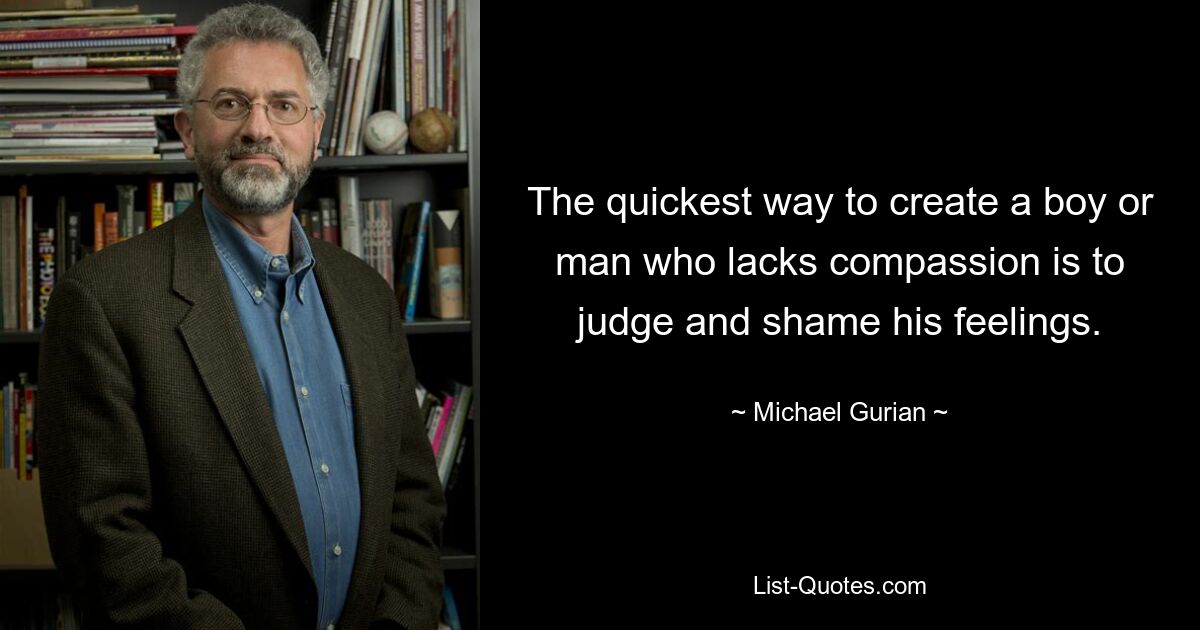 The quickest way to create a boy or man who lacks compassion is to judge and shame his feelings. — © Michael Gurian