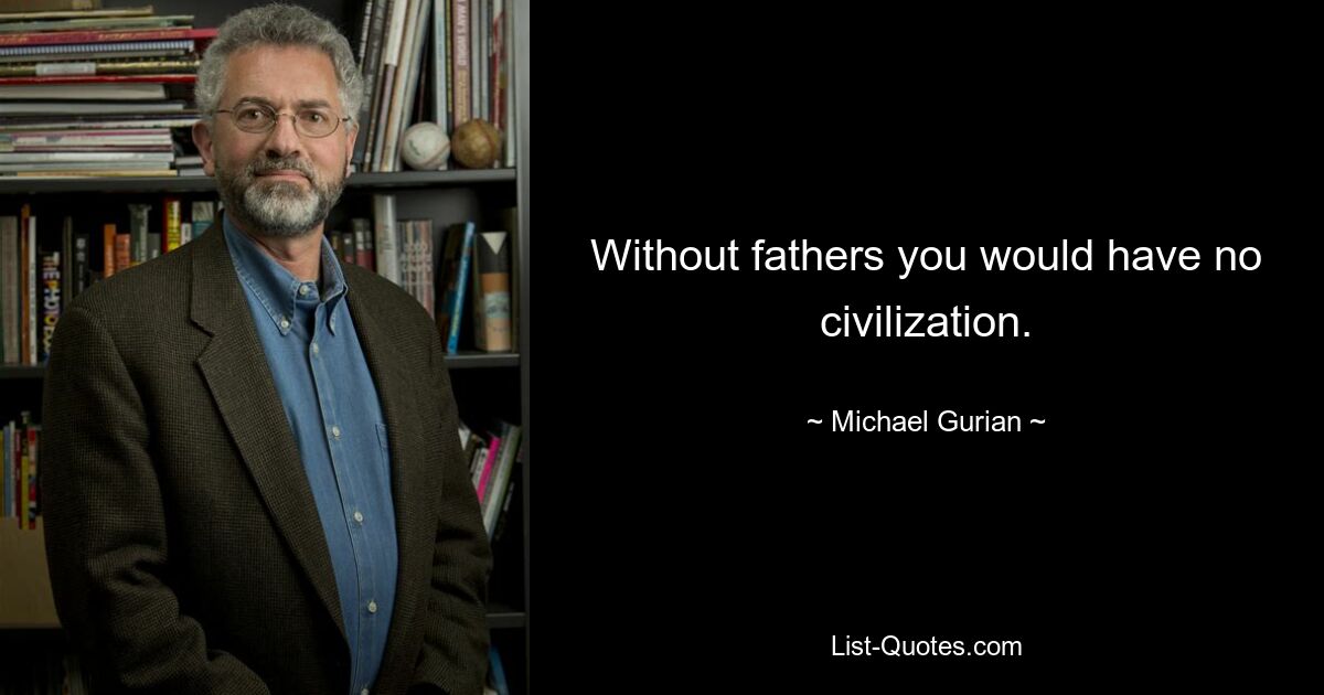 Without fathers you would have no civilization. — © Michael Gurian