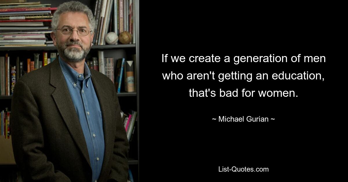 Если мы создадим поколение мужчин, не получающих образования, это плохо для женщин. — © Майкл Гуриан 
