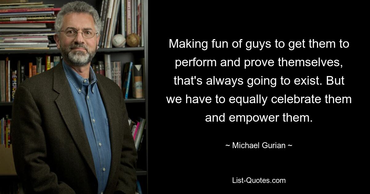 Making fun of guys to get them to perform and prove themselves, that's always going to exist. But we have to equally celebrate them and empower them. — © Michael Gurian