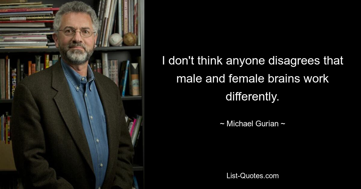 I don't think anyone disagrees that male and female brains work differently. — © Michael Gurian