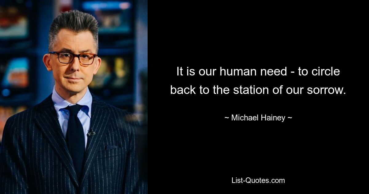 It is our human need - to circle back to the station of our sorrow. — © Michael Hainey