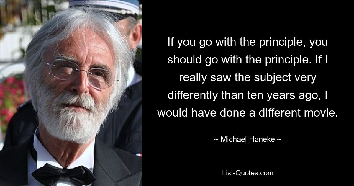 If you go with the principle, you should go with the principle. If I really saw the subject very differently than ten years ago, I would have done a different movie. — © Michael Haneke