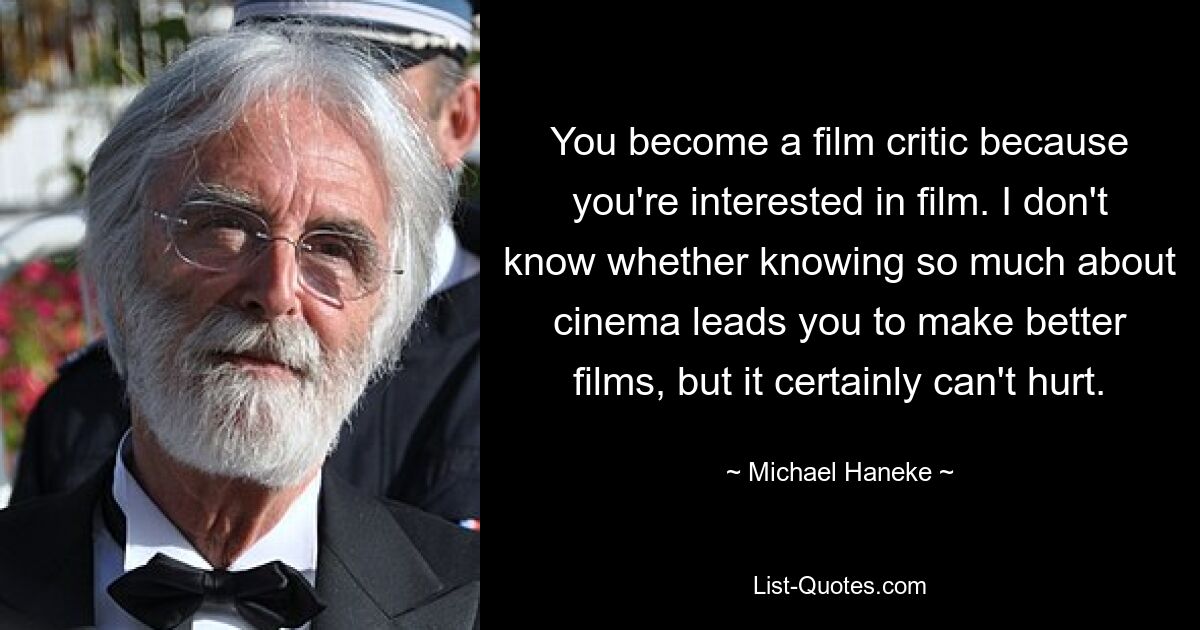 You become a film critic because you're interested in film. I don't know whether knowing so much about cinema leads you to make better films, but it certainly can't hurt. — © Michael Haneke