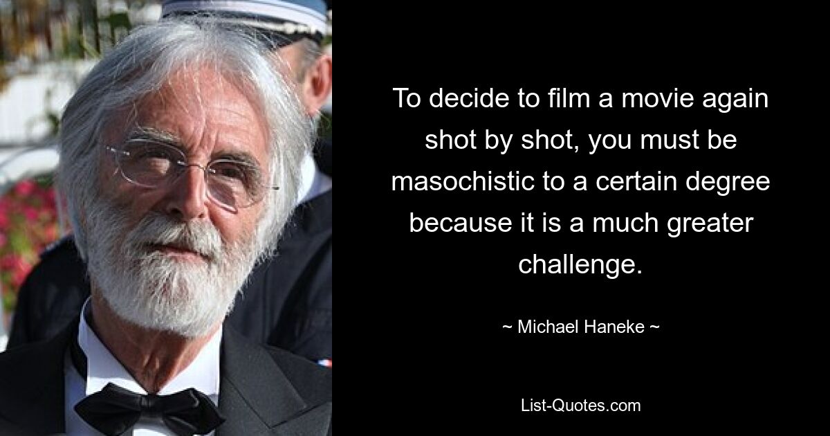 To decide to film a movie again shot by shot, you must be masochistic to a certain degree because it is a much greater challenge. — © Michael Haneke