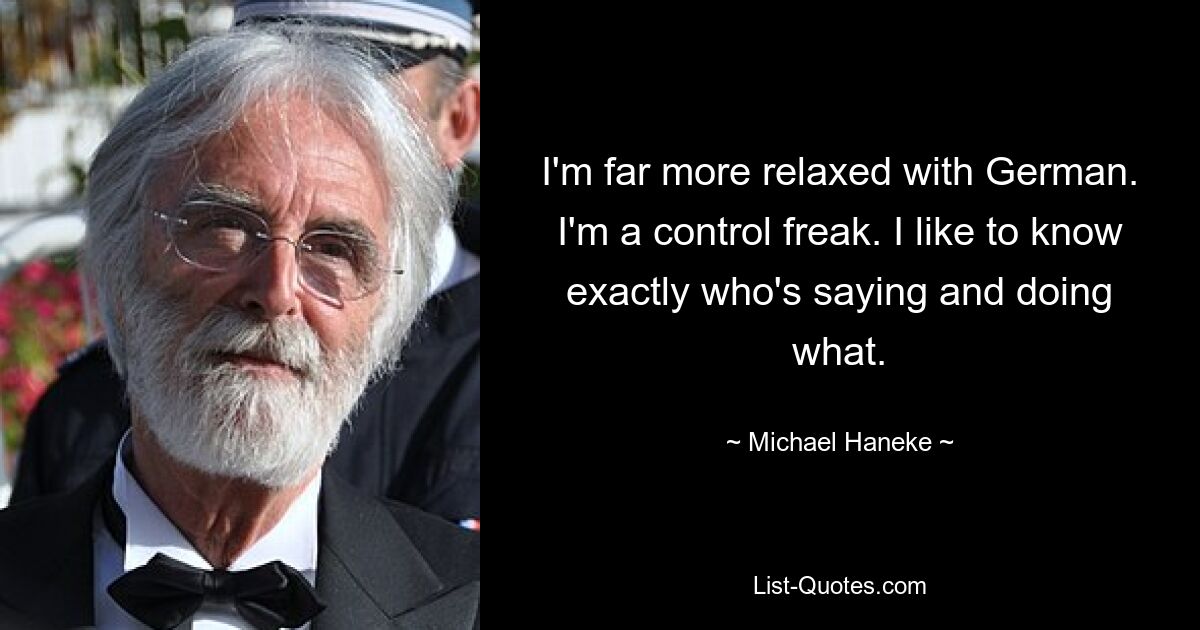 I'm far more relaxed with German. I'm a control freak. I like to know exactly who's saying and doing what. — © Michael Haneke