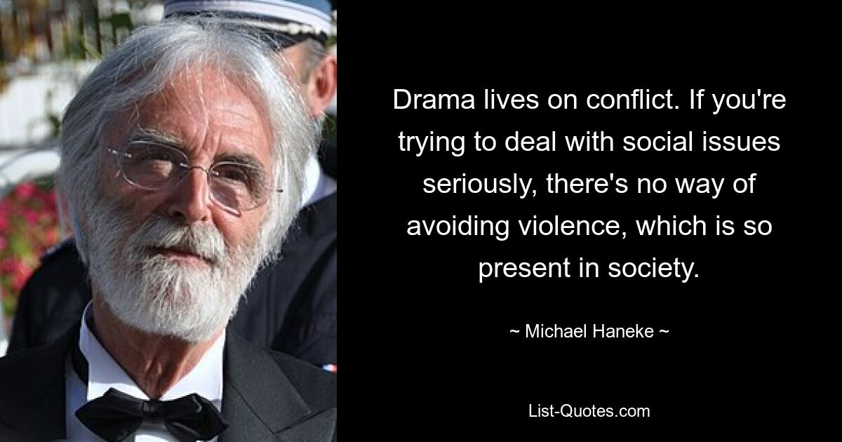 Drama lives on conflict. If you're trying to deal with social issues seriously, there's no way of avoiding violence, which is so present in society. — © Michael Haneke